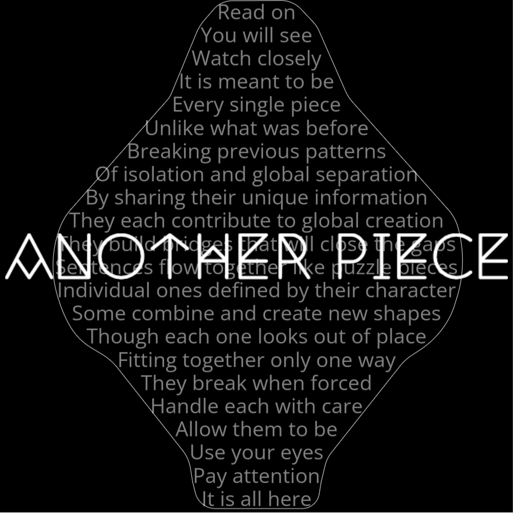 A poem titled "Another Piece" that reads as follows: Read on You will see Watch closely It is meant to be Every single piece Unlike what was before Breaking previous patterns Of isolation and global separation By sharing their unique information They each contribute to global creation They build bridges that will close the gaps Sentences flow together like puzzle pieces Individual ones defined by their character Some combine and create new shapes Though each one looks out of place Fitting together only one way They break when forced Handle each with care Allow them to be Use your eyes Pay attention It is all here The words "Another Piece" are written in geometric font on top of the outlined poem