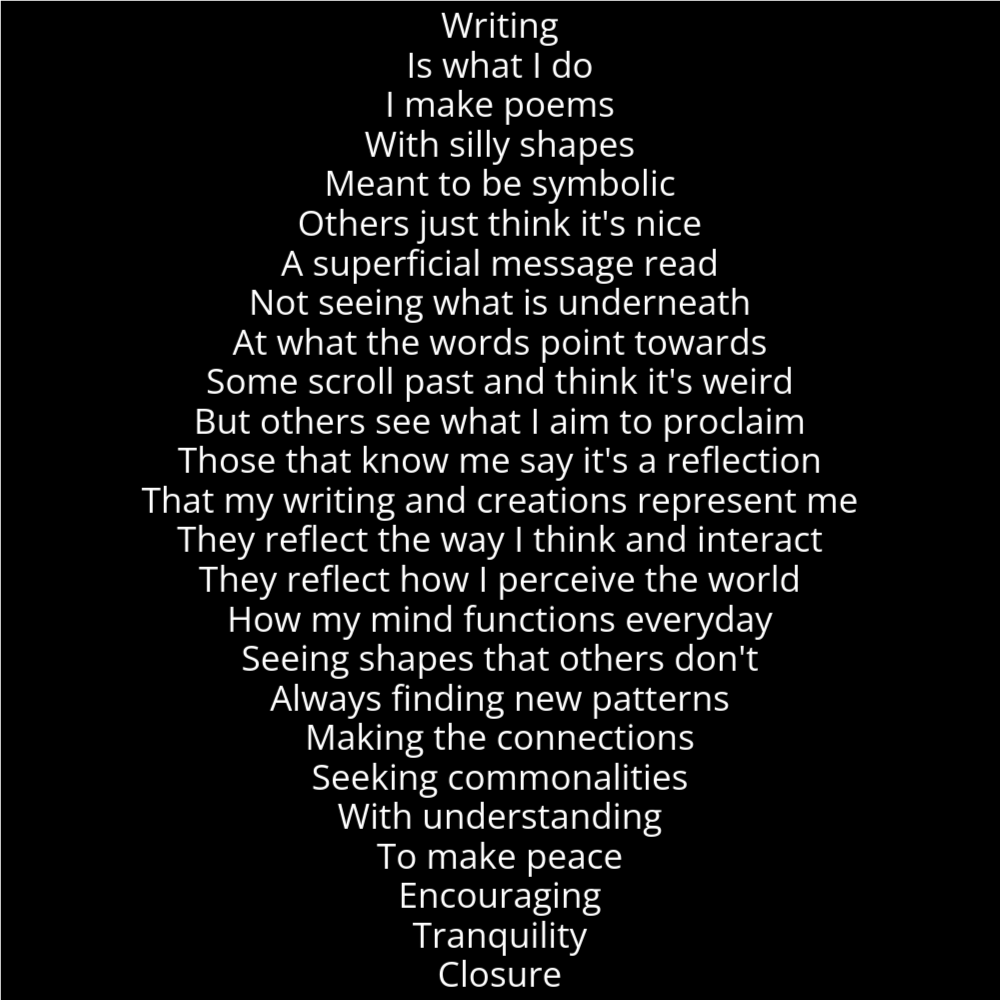 A poem in the shape od a diamond that reads as follows: Writing Is what I do I make poems With silly shapes Meant to be symbolic Others just think it's nice A superficial message read Not seeing what is underneath At what the words point towards Some scroll past and think it's weird But others see what I aim to proclaim Those that know me say it's a reflection That my writing and creations represent me They reflect the way I think and interact They reflect how I perceive the world How my mind functions everyday Seeing shapes that others don't Always finding new patterns Making the connections Seeking commonalities With understanding To make peace Encouraging Tranquility Closure