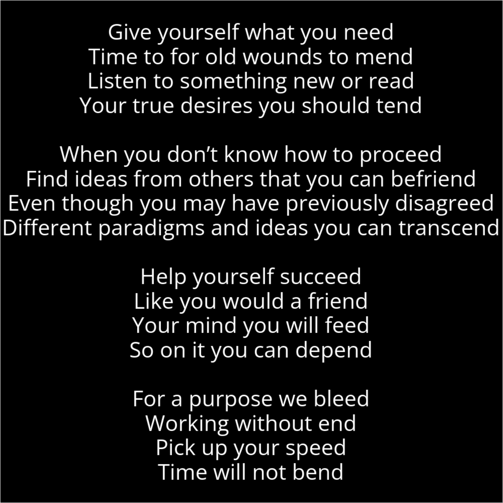 A poem resembling a person's head with a hat on. It reads as follows: Give yourself what you need Time to for old wounds to mend Listen to something new or read Your true desires you should tend When you don’t know how to proceed Find ideas from others that you can befriend Even though you may have previously disagreed Different paradigms and ideas you can transcend Help yourself succeed Like you would a friend Your mind you will feed So on it you can depend For a purpose we bleed Working without end Pick up your speed Time will not bend