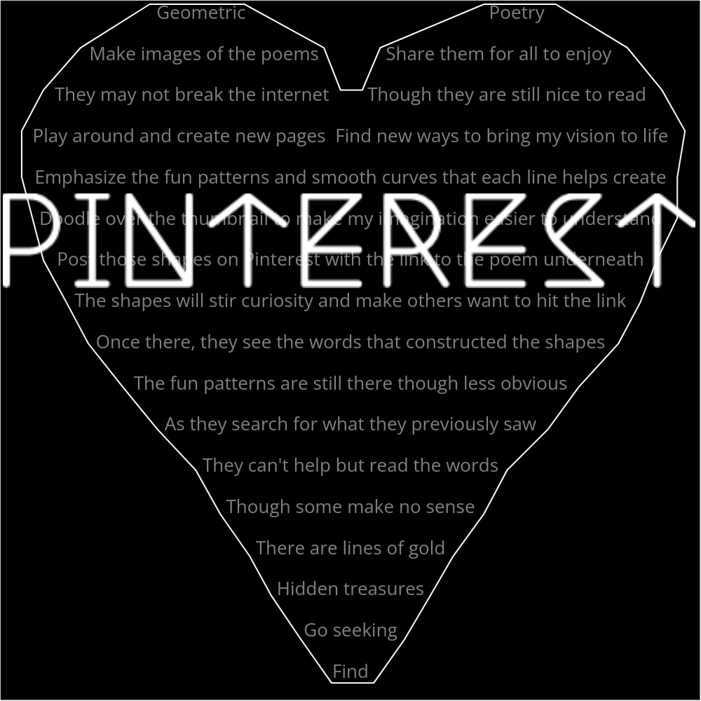 A poem in the shape of a heart that reads as follows: Geometric Poetry Make images of the poems Share them for all to enjoy They may not break the internet Though they are still nice to read Play around and create new pages Find ways to bring my vision to life Emphasize the fun patterns and smooth curves that each line helps create Doodle over the thumbnail to make my imagination easier to understand Post those shapes on Pinterest with the link to the poem underneath The shapes will stir curiosity and make others want to hit the link Once there, they see the words that constructed the shapes The fun patterns are still there though less obvious As they search for what they previously saw They can't help but read the words Though some make no sense There are lines of gold Hidden treasures Go seeking Find The word "Pinterest" is written in a geometric font on top of the outlined words.