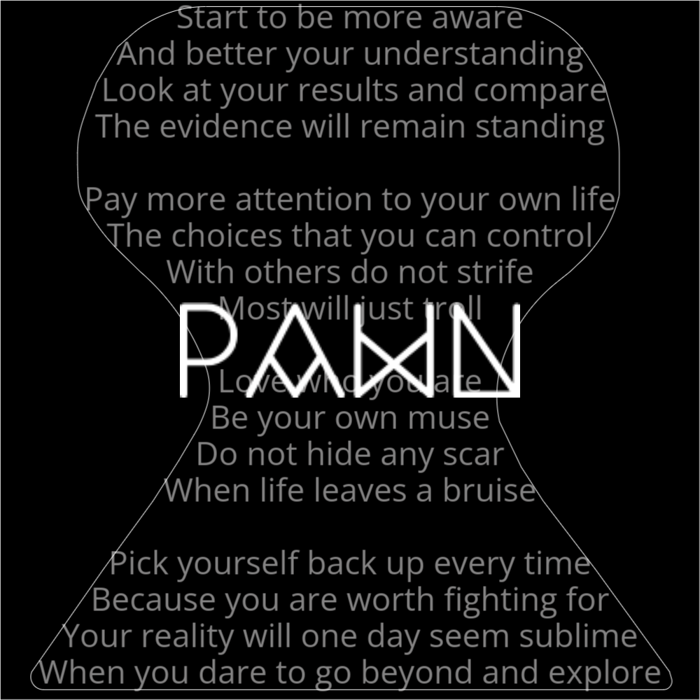A poem in the shape of a chess pawn that reads as follows: Start to be more aware And better your understanding Look at your results and compare The evidence will remain standing Pay more attention to your own life The choices that you can control With others do not strife Most will just troll Love who you are Be your own muse Do not hide any scar When life leaves a bruise Pick yourself back up every time Because you are worth fighting for Your reality will one day seem sublime When you dare to go beyond and explore The word "Pawn" is written in a geometric font on top of the outlined words.