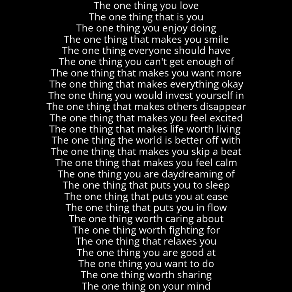 A poem in the shape of a finger print that reads as follows: The one thing you love The one thing that is you The one thing you enjoy doing The one thing that makes you smile The one thing everyone should have The one thing you can't get enough of The one thing that makes you want more The one thing that makes everything okay The one thing you would invest yourself in The one thing that makes others disappear The one thing that makes you feel excited The one thing that makes life worth living The one thing the world is better off with The one thing that makes you skip a beat The one thing that makes you feel calm The one thing you are daydreaming of The one thing that puts you to sleep The one thing that puts you at ease The one thing that puts you in flow The one thing worth caring about The one thing worth fighting for The one thing that relaxes you The one thing you are good at The one thing you want to do The one thing worth sharing The one thing on your mind