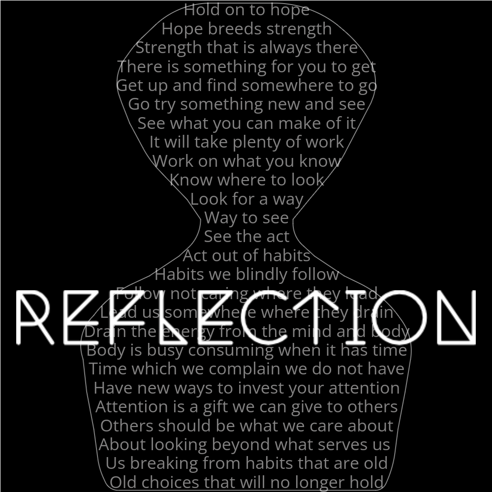 A poem outlining a person's reflection. It reads as follows: Hold on to hope Hope breeds strength Strength that is always there There is something for you to get Get up and find somewhere to go Go try something new and see See what you can make of it It will take plenty of work Work on what you know Know where to look Look for a way Way to see See the act Act out of habits Habits we blindly follow Follow not caring where they lead Lead us somewhere where they drain Drain the energy from the mind and body Body is busy consuming when it has time Time which we complain we do not have Have new ways to invest your attention Attention is a gift we can give to others Others should be what we care about About looking beyond what serves us Us breaking from habits that are old Old choices that will no longer hold The word "Reflection" is written in a geometric font on top of the outlined words.