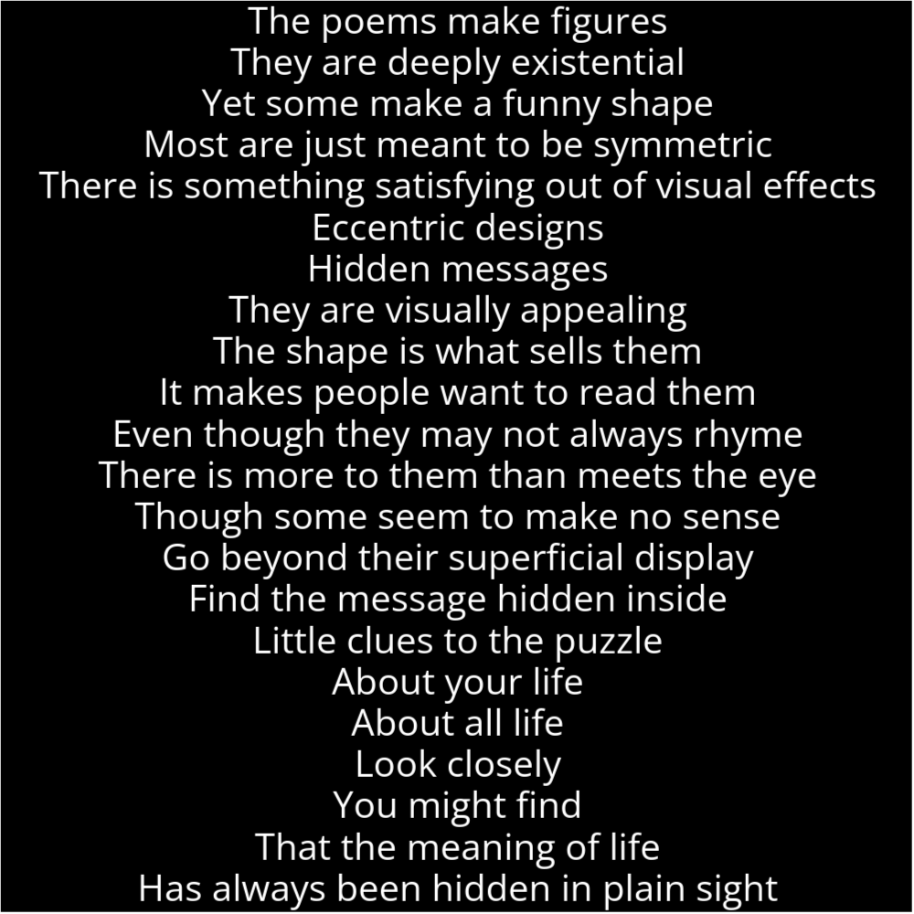 A poem in the shape of a lamp that reads as follows: The poems make figures They are deeply existential Yet some make a funny shape Most are just meant to be symmetric There is something satisfying out of visual effects Eccentric designs Hidden messages They are visually appealing The shape is what sells them It makes people want to read them Even though they may not always rhyme There is more to them than meets the eye Though some seem to make no sense Go beyond their superficial display Find the message hidden inside Little clues to the puzzle About your life About all life Look closely You might find That the meaning of life Has always been hidden in plain sight