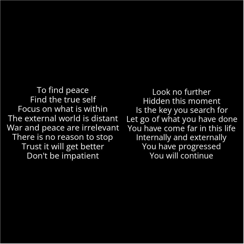 A poem in the shape of two eyes that reads as follows: To find peace Find the true self Focus on what is within The external world is distant War and peace are irrelevant There is no reason to stop Trust it will get better Don't be impatient Look no further Hidden this moment Is the key you search for Let go of what you have done You have come far in this life Internally and externally You have progressed You will continue