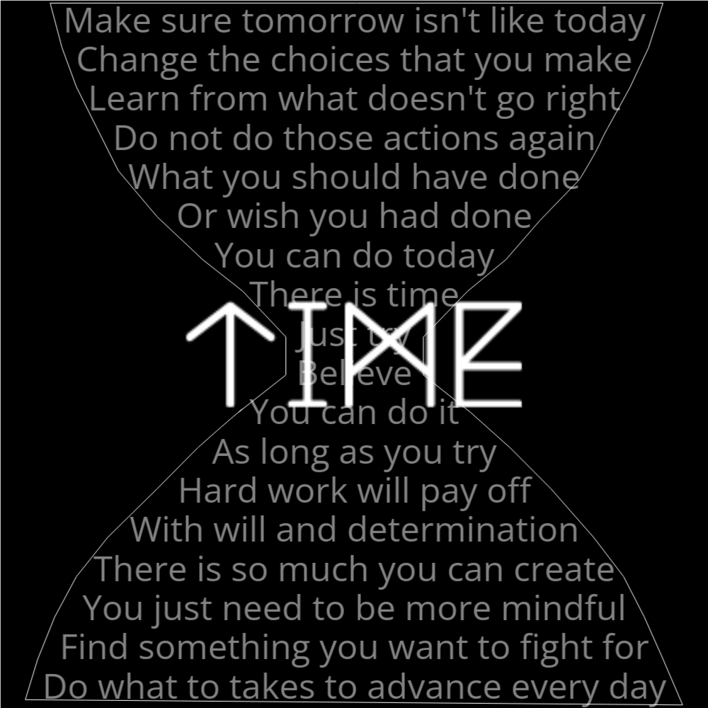 A poem in the shape of an hourglass that reads as follows: Make sure tomorrow isn't like today Change the choices that you make Learn from what doesn't go right Do not do those actions again What you should have done Or wish you had done You can do today There is time Just try Believe You can do it As long as you try Hard work will pay off With will and determination There is so much you can create You just need to be more mindful Find something you want to fight for Do what to takes to advance every day The word "Time" is written in a geometric font on top of the outlined words.