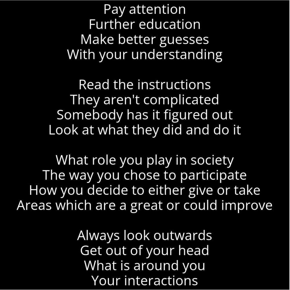 A poem in the shape of a tree that says the following: Pay attention Further education Make better guesses With your understanding Read the instructions They aren't complicated Somebody has it figured out Look at what they did and do it What role you play in society The way you chose to participate How you decide to either give or take Areas which are a great or could improve Always look outwards Get out of your head What is around you Your interactions