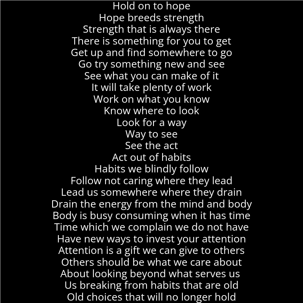 A poem outlining a person's reflection. It reads as follows: Hold on to hope Hope breeds strength Strength that is always there There is something for you to get Get up and find somewhere to go Go try something new and see See what you can make of it It will take plenty of work Work on what you know Know where to look Look for a way Way to see See the act Act out of habits Habits we blindly follow Follow not caring where they lead Lead us somewhere where they drain Drain the energy from the mind and body Body is busy consuming when it has time Time which we complain we do not have Have new ways to invest your attention Attention is a gift we can give to others Others should be what we care about About looking beyond what serves us Us breaking from habits that are old Old choices that will no longer hold