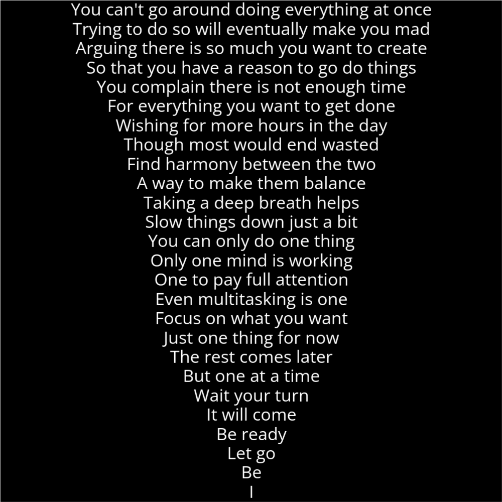 A poem in the shape of a camera's wide lens attachment. It reads as follows: You can't go around doing everything at once Trying to do so will eventually make you mad Arguing there is so much you want to create So that you have a reason to go do things You complain there is not enough time For everything you want to get done Wishing for more hours in the day Though most would end wasted Find harmony between the two A way to make them balance Taking a deep breath helps Slow things down just a bit You can only do one thing Only one mind is working One to pay full attention Even multitasking is one Focus on what you want Just one thing for now The rest comes later But one at a time Wait your turn It will come Be ready Let go Be I