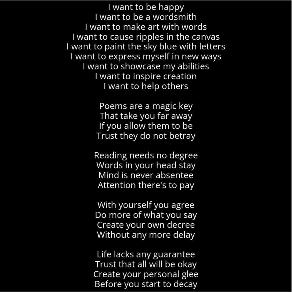 A poem resembling a stick with a circle on top. It reads as follows: I want to be happy I want to be a wordsmith I want to make art with words I want to cause ripples in the canvas I want to paint the sky blue with letters I want to express myself in new ways I want to showcase my abilities I want to inspire creation I want to help others Poems are a magic key That take you far away If you allow them to be Trust they do not betray Reading needs no degree Words in your head stay Mind is never absentee Attention there's to pay With yourself you agree Do more of what you say Create your own decree Without any more delay Life lacks any guarantee Trust that all will be okay Create your personal glee Before you start to decay