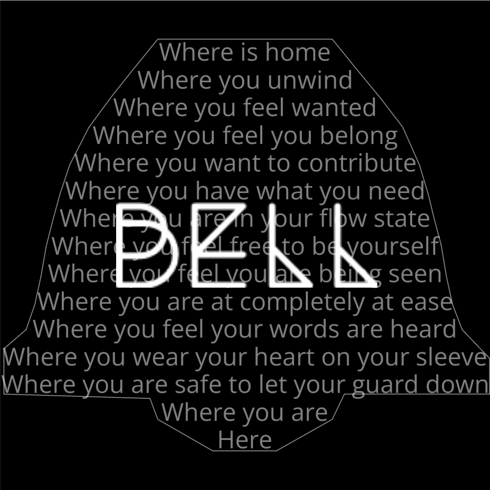 A poem in the shape of a bell that reads as follows: Where is home Where you unwind Where you feel wanted Where you feel you belong Where you want to contribute Where you have what you need Where you are in your flow state Where you feel free to be yourself Where you feel you are being seen Where you are at completely at ease Where you feel your words are heard Where you wear your heart on your sleeve Where you are safe to let your guard down Where you are Here The word "Bell" is written in a geometric font on top of the outlined words.