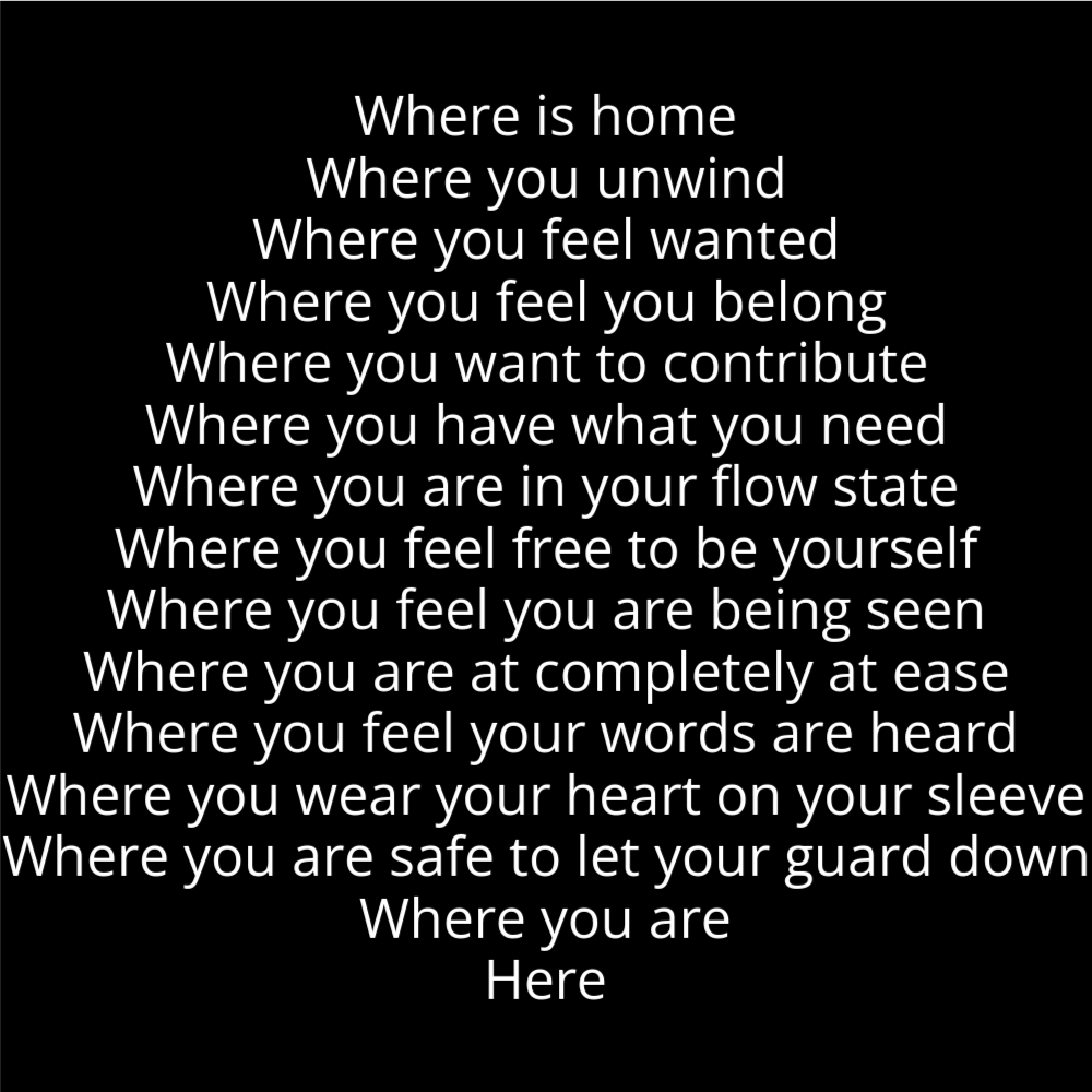 A poem in the shape of a bell that reads as follows: Where is home Where you unwind Where you feel wanted Where you feel you belong Where you want to contribute Where you have what you need Where you are in your flow state Where you feel free to be yourself Where you feel you are being seen Where you are at completely at ease Where you feel your words are heard Where you wear your heart on your sleeve Where you are safe to let your guard down Where you are Here