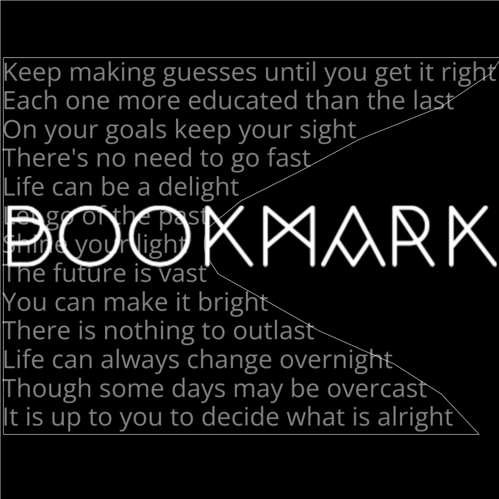 A poem in the shape of a bookmark computer icon. it reads as follows: Keep making guesses until you get it right Each one more educated than the last On your goals keep your sight There's no need to go fast Life can be a delight Let go of the past Shine your light The future is vast You can make it bright There is nothing to outlast Life can always change overnight Though some days may be overcast It is up to you to decide what is alright The word "Bookmark" is written in a geometric font on top of the outlined words.
