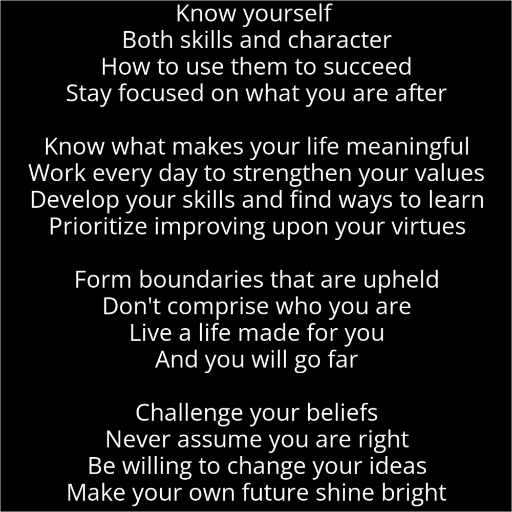 A poem in the shape of a crystal ball that reads as follows: Know yourself Both skills and character How to use them to succeed Stay focused on what you are after Know what makes your life meaningful Work every day to strengthen your values Develop your skills and find ways to learn Prioritize improving upon your virtues Form boundaries that are upheld Don't comprise who you are Live a life made for you And you will go far Challenge your beliefs Never assume you are right Be willing to change your ideas Make your own future shine bright