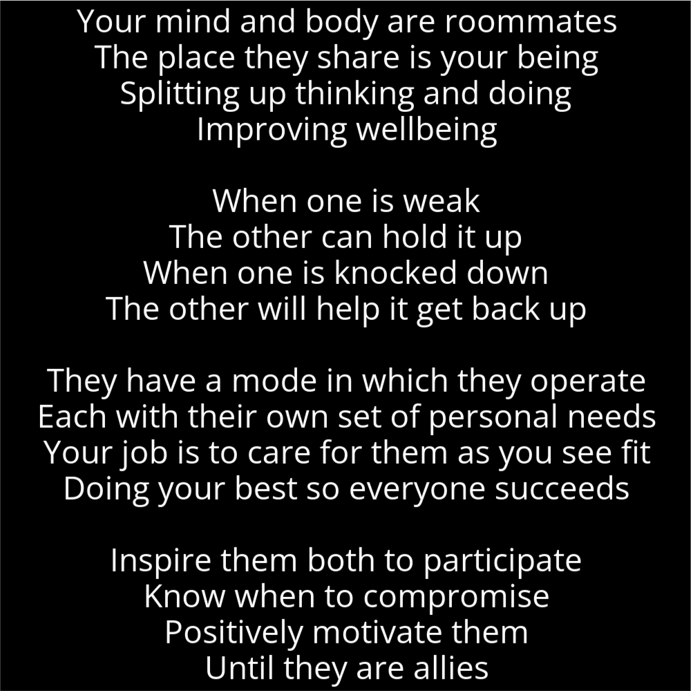 A poem in the shape of a medal or badge that reads as follows: Your mind and body are roommates The place they share is your being Splitting up thinking and doing Improving wellbeing When one is weak The other can hold it up When one is knocked down The other will help it get back up They have a mode in which they operate Each with their own set of personal needs Your job is to care for them as you see fit Doing your best so everyone succeeds Inspire them both to participate Know when to compromise Positively motivate them Until they are allies