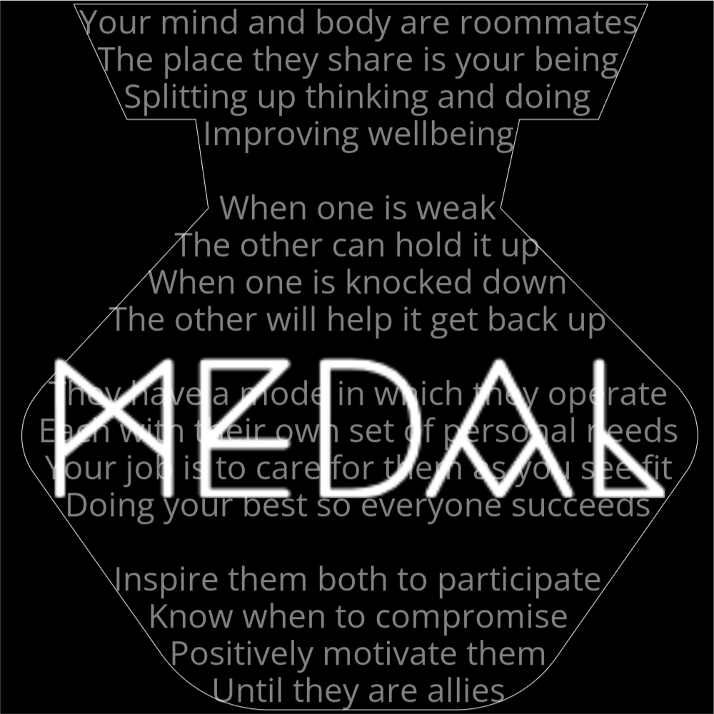 A poem in the shape of a medal or badge that reads as follows: Your mind and body are roommates The place they share is your being Splitting up thinking and doing Improving wellbeing When one is weak The other can hold it up When one is knocked down The other will help it get back up They have a mode in which they operate Each with their own set of personal needs Your job is to care for them as you see fit Doing your best so everyone succeeds Inspire them both to participate Know when to compromise Positively motivate them Until they are allies The word "Medal" is written in a geometric font on top of the outline poem.