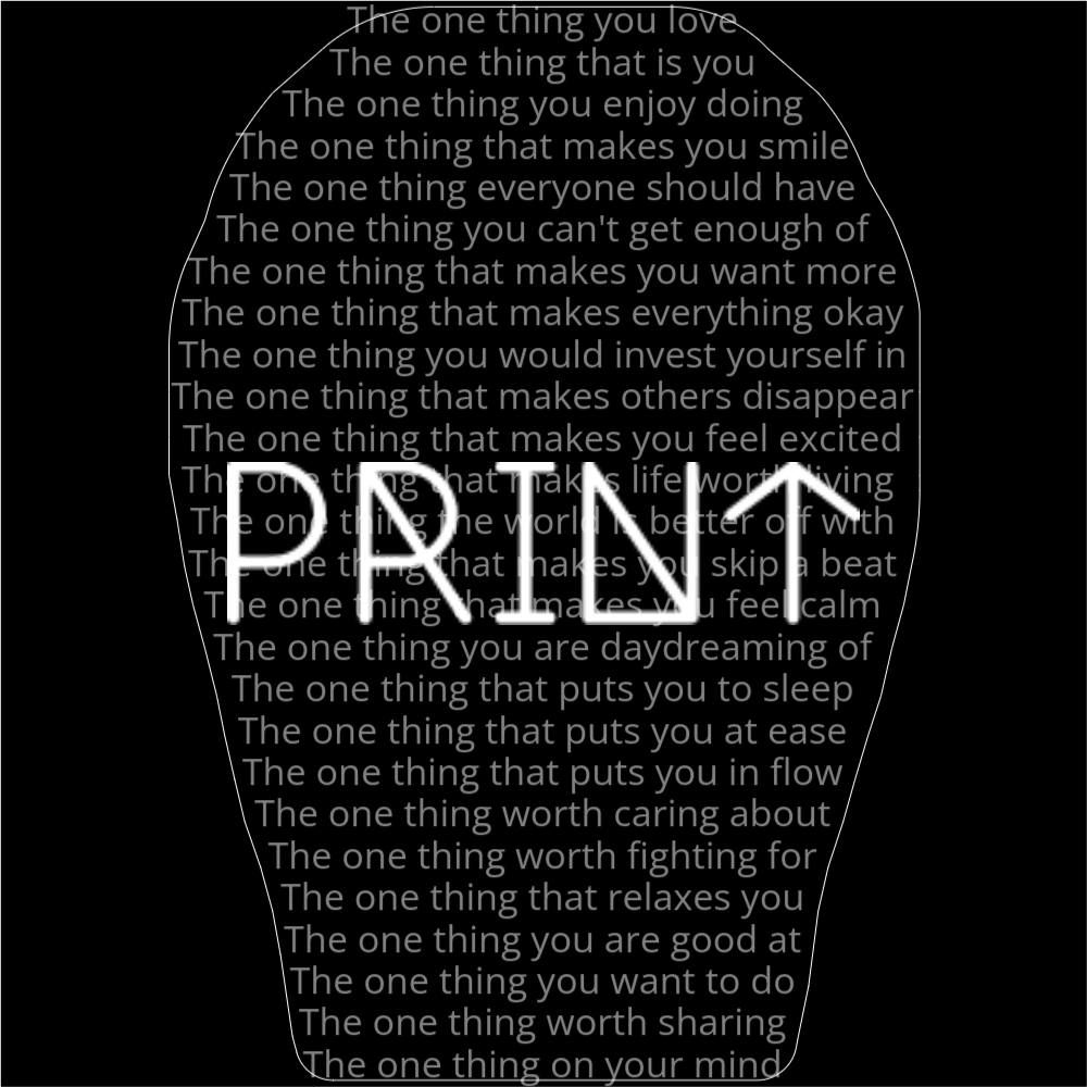 A poem in the shape of a finger print that reads as follows: The one thing you love The one thing that is you The one thing you enjoy doing The one thing that makes you smile The one thing everyone should have The one thing you can't get enough of The one thing that makes you want more The one thing that makes everything okay The one thing you would invest yourself in The one thing that makes others disappear The one thing that makes you feel excited The one thing that makes life worth living The one thing the world is better off with The one thing that makes you skip a beat The one thing that makes you feel calm The one thing you are daydreaming of The one thing that puts you to sleep The one thing that puts you at ease The one thing that puts you in flow The one thing worth caring about The one thing worth fighting for The one thing that relaxes you The one thing you are good at The one thing you want to do The one thing worth sharing The one thing on your mind The word "Print" is written in a geometric font on top of the outlined words.