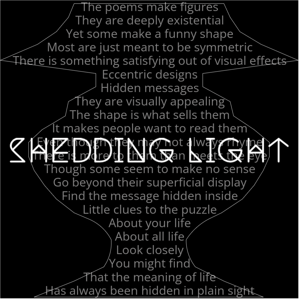A poem in the shape of a lamp that reads as follows: The poems make figures They are deeply existential Yet some make a funny shape Most are just meant to be symmetric There is something satisfying out of visual effects Eccentric designs Hidden messages They are visually appealing The shape is what sells them It makes people want to read them Even though they may not always rhyme There is more to them than meets the eye Though some seem to make no sense Go beyond their superficial display Find the message hidden inside Little clues to the puzzle About your life About all life Look closely You might find That the meaning of life Has always been hidden in plain sight The words "Shedding Light" are written in a geometric font ontop of the outlined words.