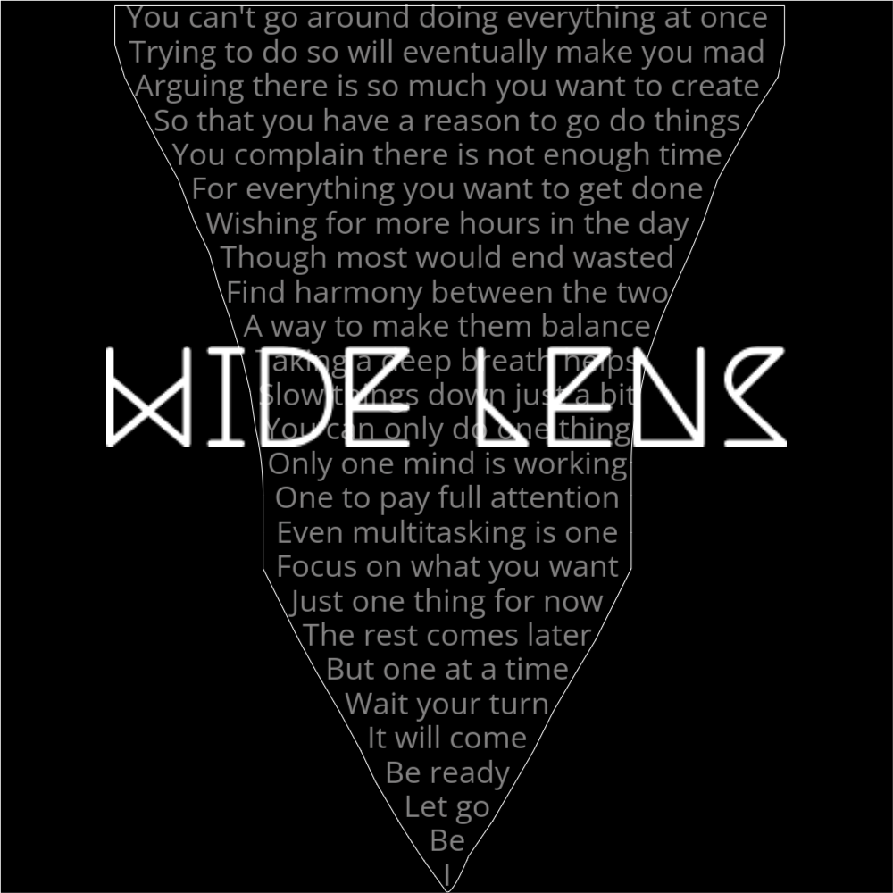 A poem in the shape of a camera's wide lens attachment. It reads as follows: You can't go around doing everything at once Trying to do so will eventually make you mad Arguing there is so much you want to create So that you have a reason to go do things You complain there is not enough time For everything you want to get done Wishing for more hours in the day Though most would end wasted Find harmony between the two A way to make them balance Taking a deep breath helps Slow things down just a bit You can only do one thing Only one mind is working One to pay full attention Even multitasking is one Focus on what you want Just one thing for now The rest comes later But one at a time Wait your turn It will come Be ready Let go Be I The words "Wide Lens" are written in a geometric font on top of the outlined words.