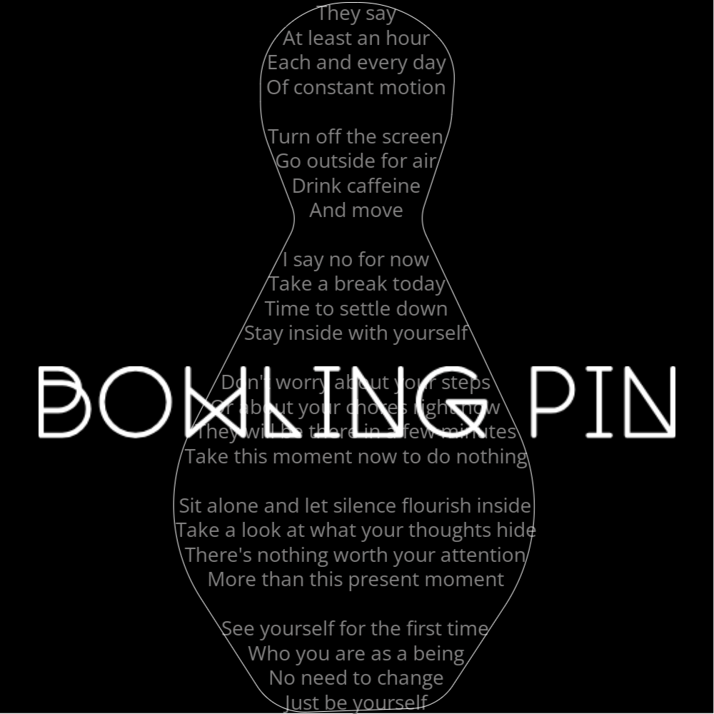 A poem in the shape of a bowling pin that reads as follows: They say At least an hour Each and every day Of constant motion Turn off the screen Go outside for air Drink caffeine And move I say no for now Take a break today Time to settle down Stay inside with yourself Don't worry about your steps Or about your chores right now They will be there in a few minutes Take this moment now to do nothing Sit alone and let silence flourish inside Take a look at what your thoughts hide There's nothing worth your attention More than this present moment See yourself for the first time Who you are as a being No need to change Just be yourself The words "Bowling Pin" are written in a geometric font on top of the outlined poem.