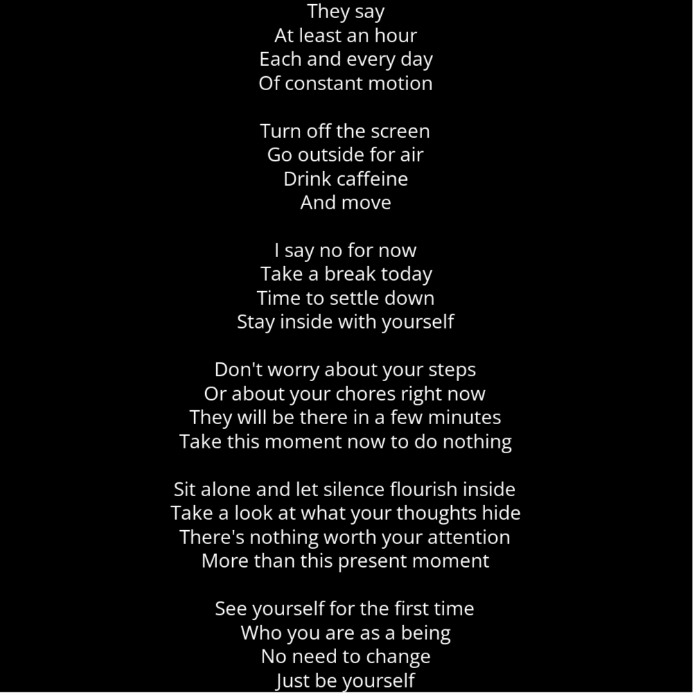 A poem in the shape of a bowling pin that reads as follows: They say At least an hour Each and every day Of constant motion Turn off the screen Go outside for air Drink caffeine And move I say no for now Take a break today Time to settle down Stay inside with yourself Don't worry about your steps Or about your chores right now They will be there in a few minutes Take this moment now to do nothing Sit alone and let silence flourish inside Take a look at what your thoughts hide There's nothing worth your attention More than this present moment See yourself for the first time Who you are as a being No need to change Just be yourself