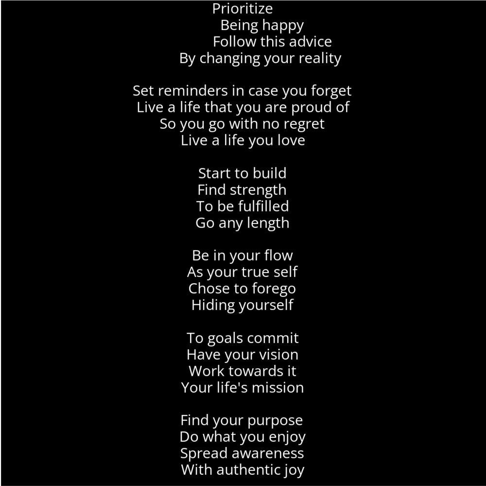 A poem in the shape of a candle that reads as follows: Prioritize Being happy Follow this advice By changing your reality Set reminders in case you forget Live a life that you are proud of So you go with no regret Live a life you love Start to build Find strength To be fulfilled Go any length Be in your flow As your true self Chose to forego Hiding yourself To goals commit Have your vision Work towards it Your life's mission Find your purpose Do what you enjoy Spread awareness With authentic joy