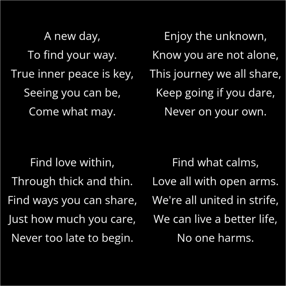 A poem in the shape of four dots that reads as follows: A new day, To find your way. True inner peace is key, Seeing you can be, Come what may. Enjoy the unknown, Know you are not alone, This journey we all share, Keep going if you dare, Never on your own. Find love within, Through thick and thin. Find ways you can share, Just how much you care, Never too late to begin. Find what calms, Love all with open arms. We're all united in strife, We can live a better life, No one harms.