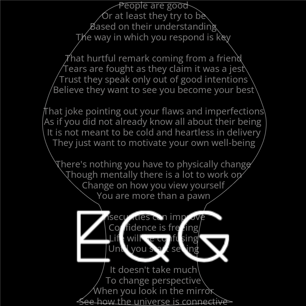 A poem in the shape of an egg that reads as follows: People are good Or at least they try to be Based on their understanding The way in which you respond is key That hurtful remark coming from a friend Tears are fought as they claim it was a jest Trust they speak only out of good intentions Believe they want to see you become your best That joke pointing out your flaws and imperfections As if you did not already know all about their being It is not meant to be cold and heartless in delivery They just want to motivate your own well-being There's nothing you have to physically change Though mentally there is a lot to work on Change on how you view yourself You are more than a pawn Insecurities can improve Confidence is freeing Life will be confusing Until you start seeing It doesn't take much To change perspective When you look in the mirror See how the universe is connective The word "Egg" is written in a geometric font on top of the outlined poem.