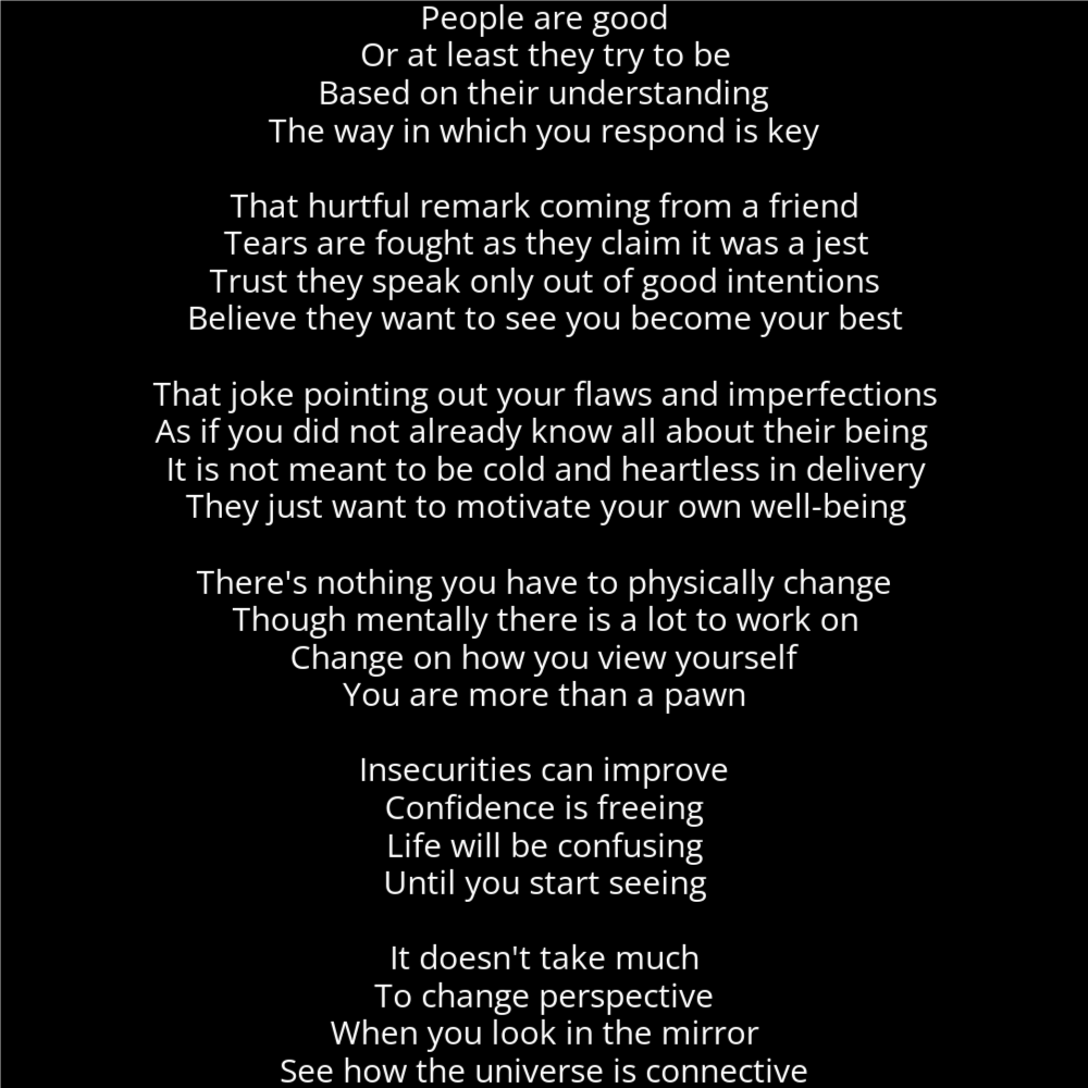 A poem in the shape of an egg that reads as follows: People are good Or at least they try to be Based on their understanding The way in which you respond is key That hurtful remark coming from a friend Tears are fought as they claim it was a jest Trust they speak only out of good intentions Believe they want to see you become your best That joke pointing out your flaws and imperfections As if you did not already know all about their being It is not meant to be cold and heartless in delivery They just want to motivate your own well-being There's nothing you have to physically change Though mentally there is a lot to work on Change on how you view yourself You are more than a pawn Insecurities can improve Confidence is freeing Life will be confusing Until you start seeing It doesn't take much To change perspective When you look in the mirror See how the universe is connective