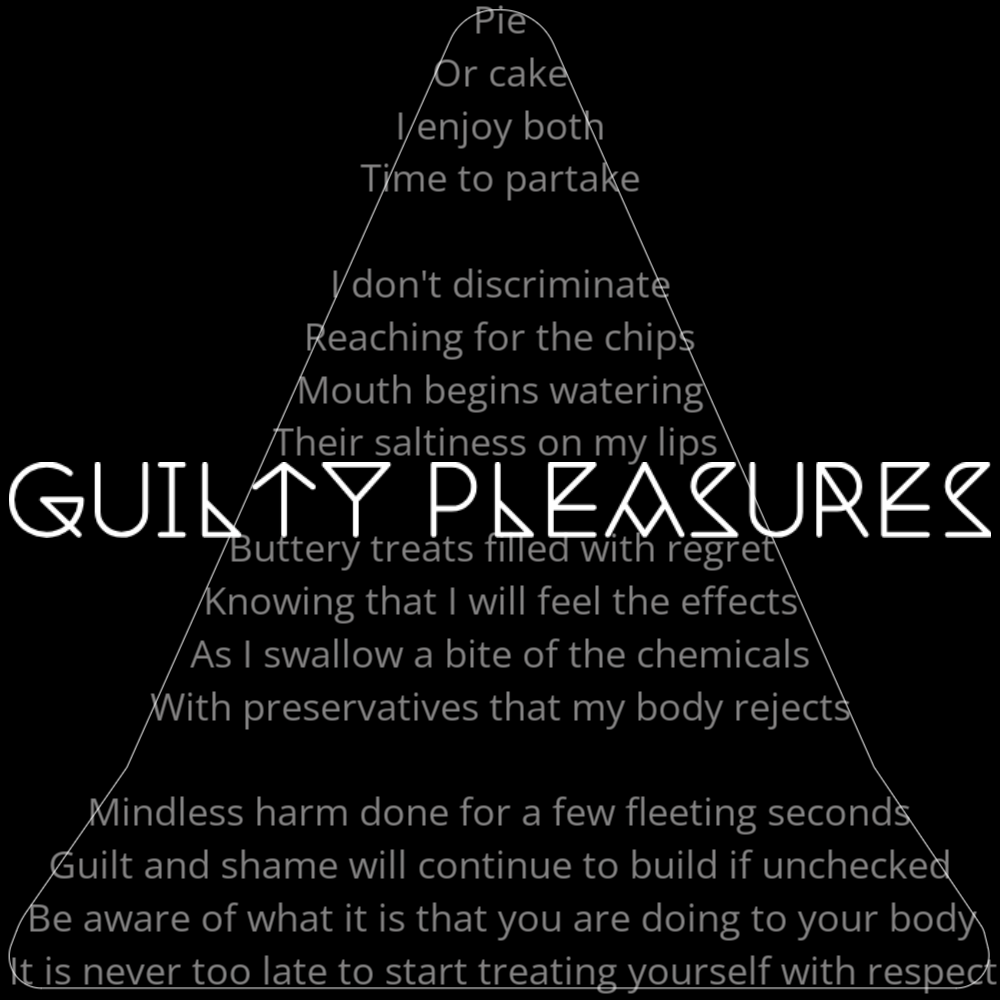A poem titled "Guilty Pleasures" in the shape of a slice of pie or pizza. It reads as follows: Pie Or cake I enjoy both Time to partake I don't discriminate Reaching for the chips Mouth begins watering Their saltiness on my lips Buttery treats filled with regret Knowing that I will feel the effects As I swallow a bite of the chemicals With preservatives that my body rejects Mindless harm done for a few fleeting seconds Guilt and shame will continue to build if unchecked Be aware of what it is that you are doing to your body It is never too late to start treating yourself with respect The words "Guilty Pleasures" are written in a geometric font on top of the outlined poem.