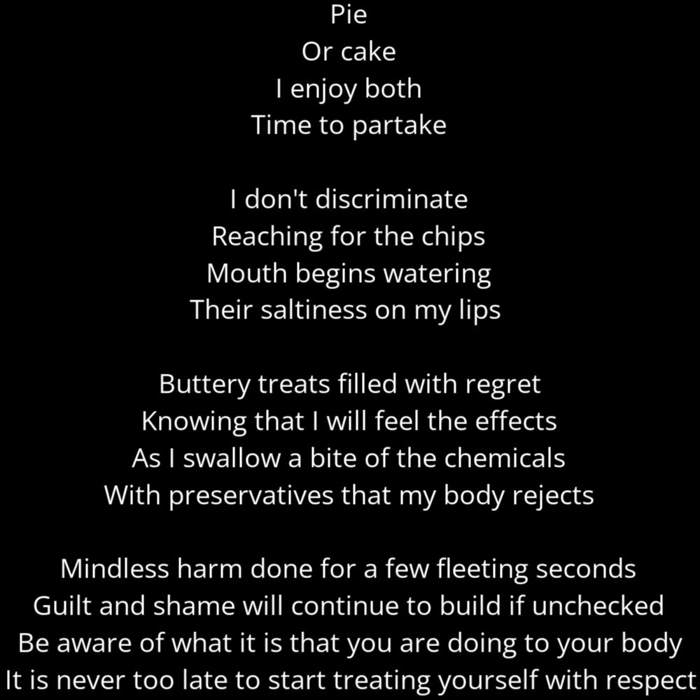 A poem titled "Guilty Pleasures" in the shape of a slice of pie or pizza. It reads as follows: Pie Or cake I enjoy both Time to partake I don't discriminate Reaching for the chips Mouth begins watering Their saltiness on my lips Buttery treats filled with regret Knowing that I will feel the effects As I swallow a bite of the chemicals With preservatives that my body rejects Mindless harm done for a few fleeting seconds Guilt and shame will continue to build if unchecked Be aware of what it is that you are doing to your body It is never too late to start treating yourself with respect