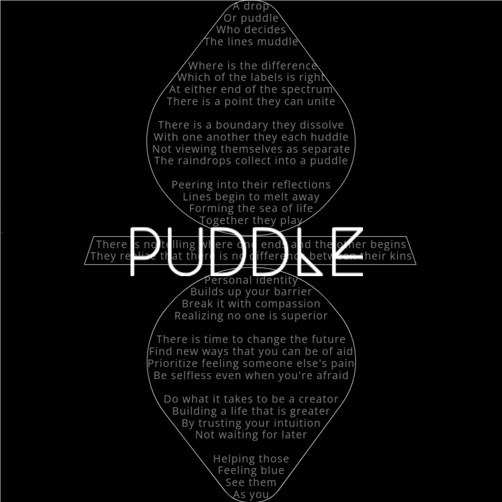 A poem in the shape of a raindrop falling into a puddle that reads as follows: A drop Or puddle Who decides The lines muddle Where is the difference Which of the labels is right At either end of the spectrum There is a point they can unite There is a boundary they dissolve With one another they each huddle Not viewing themselves as separate The raindrops collect into a puddle Peering into their reflections Lines begin to melt away Forming the sea of life Together they play There is no telling where one ends and the other begins They realize that there is no difference between their kins Personal identity Builds up your barrier Break it with compassion Realizing no one is superior There is time to change the future Find new ways that you can be of aid Prioritize feeling someone else's pain Be selfless even when you're afraid Do what it takes to be a creator Building a life that is greater By trusting your intuition Not waiting for later Helping those Feeling blue See them As you The word "Puddle" is written in a geometric font on top of the outlined poem.