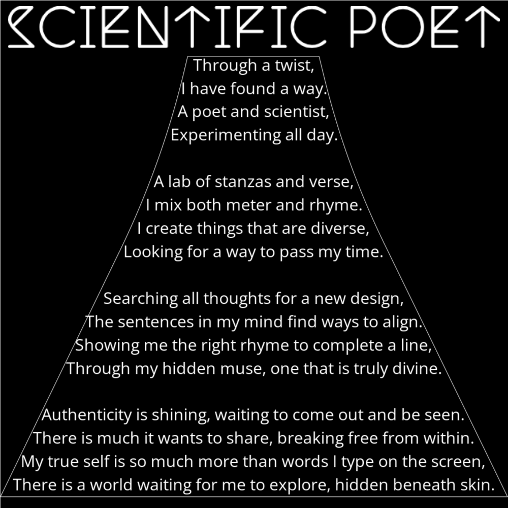 A poem in the shape of an Erlenmeyer flask titled "Scientific Poet" that reads as follows: Through a twist, I have found a way. A poet and scientist, Experimenting all day. A lab of stanzas and verse, I mix both meter and rhyme. I create things that are diverse, Looking for a way to pass my time. Searching all thoughts for a new design, The sentences in my mind find ways to align. Showing me the right rhyme to complete a line, Through my hidden muse, one that is truly divine. Authenticity is shining, waiting to come out and be seen. There is much it wants to share, breaking free from within. My true self is so much more than words I type on the screen, There is a world waiting for me to explore, hidden beneath skin.