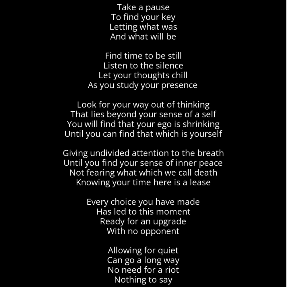 A poem in the shape of a watch that reads as follows: Take a pause To find your key Letting what was And what will be Find time to be still Listen to the silence Let your thoughts chill As you study your presence Look for your way out of thinking That lies beyond your sense of a self You will find that your ego is shrinking Until you can find that which is yourself Giving undivided attention to the breath Until you find your sense of inner peace Not fearing what which we call death Knowing your time here is a lease Every choice you have made Has led to this moment Ready for an upgrade With no opponent Allowing for quiet Can go a long way No need for a riot Nothing to say