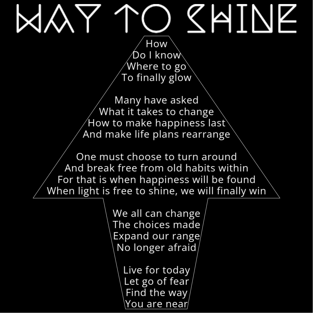 A poem titled "Way to Shine" shaped like an arrow. It reads as follows: How Do I know Where to go To finally glow Many have asked What it takes to change How to make happiness last And make life plans rearrange One must choose to turn around And break free from old habits within For that is when happiness will be found When light is free to shine, we will finally win We all can change The choices made Expand our range No longer afraid Live for today Let go of fear Find the way You are near.