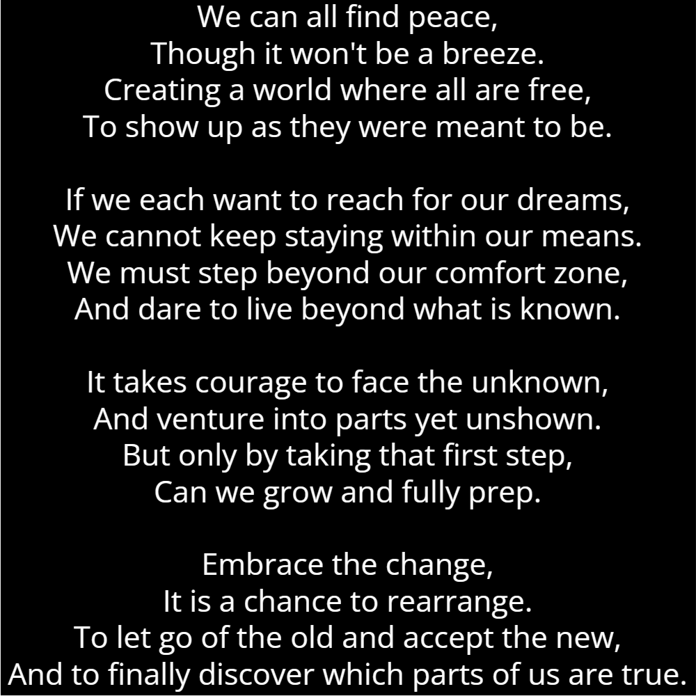 A poem titled "Authentic" that reads as follows: We can all find peace, Though it won't be a breeze. Creating a world where all are free, To show up as they were meant to be. If we each want to reach for our dreams, We cannot keep staying within our means. We must step beyond our comfort zone, And dare to live beyond what is known. It takes courage to face the unknown, And venture into parts yet unshown. But only by taking that first step, Can we grow and fully prep. Embrace the change, It is a chance to rearrange. To let go of the old and accept the new, And to finally discover which parts of us are true.