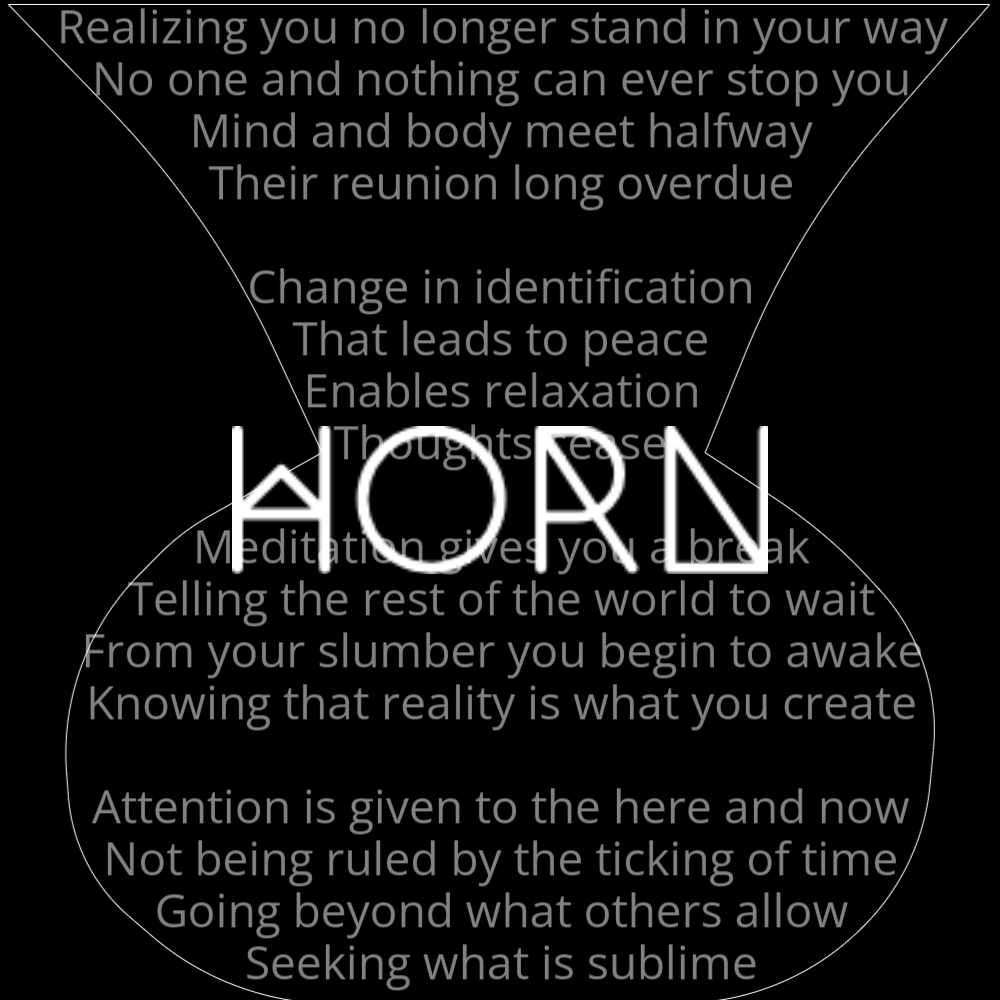 A poem in the shape of a horn, titled "Horn", that reads as follows: Realizing you no longer stand in your way No one and nothing can ever stop you Mind and body meet halfway Their reunion long overdue Change in identification That leads to peace Enables relaxation Thoughts cease Meditation gives you a break Telling the rest of the world to wait From your slumber you begin to awake Knowing that reality is what you create Attention is given to the here and now Not being ruled by the ticking of time Going beyond what others allow Seeking what is sublime.
