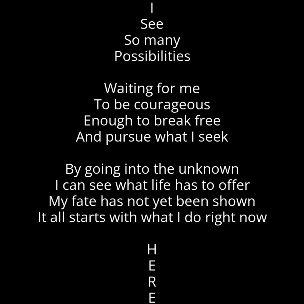 A poem titled "Up" in the shape of an arrow that reads" I See So many Possibilities Waiting for me To be courageous Enough to break free And pursue what I seek By going into the unknown I can see what life has to offer My fate has not yet been shown It all starts with what I do right now H E R E