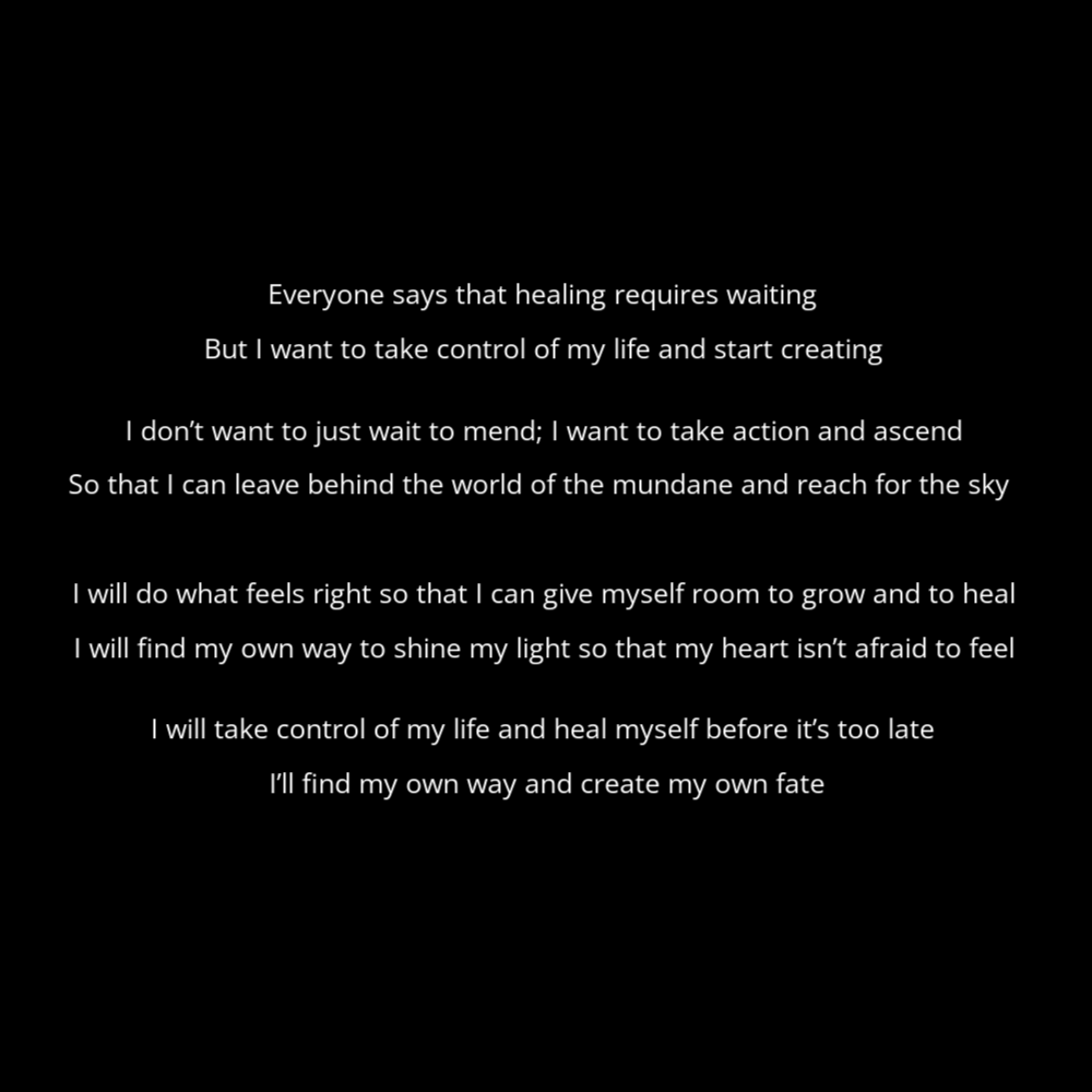 A poem in the shape of a bandage titled "healing" that reads: Everyone says that healing requires waiting But I want to take control of my life and start creating I don’t want to just wait to mend; I want to take action and ascend So that I can leave behind the world of the mundane and reach for the sky I will do what feels right so that I can give myself room to grow and to heal I will find my own way to shine my light so that my heart isn’t afraid to feel I will take control of my life and heal myself before it’s too late I’ll find my own way and create my own fate