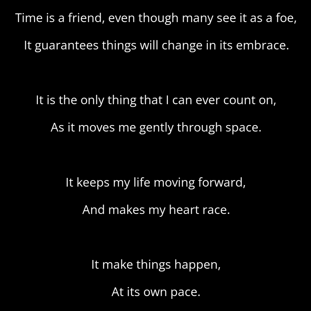 A poem titled Cadence that reads: Time is a friend, even though many see it as a foe, It guarantees things will change in its embrace. It is the only thing that I can ever count on, As it moves me gently through space. It keeps my life moving forward, And makes my heart race. It make things happen, At its own pace.