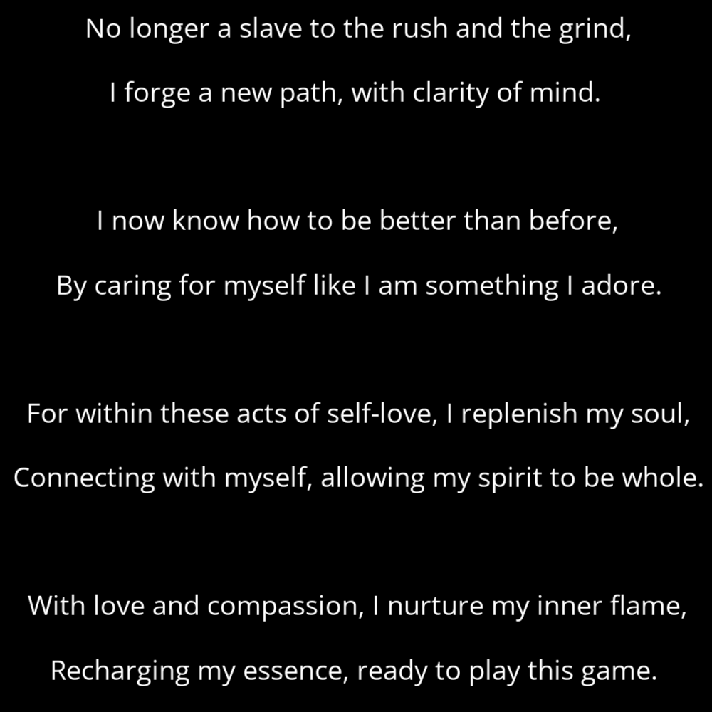 A poem titled Caterpillar's Call that reads: No longer a slave to the rush and the grind, I forge a new path, with clarity of mind. I now know how to be better than before, By caring for myself like I am something I adore. For within these acts of self-love, I replenish my soul, Connecting with myself, allowing my spirit to be whole. With love and compassion, I nurture my inner flame, Recharging my essence, ready to play this game.