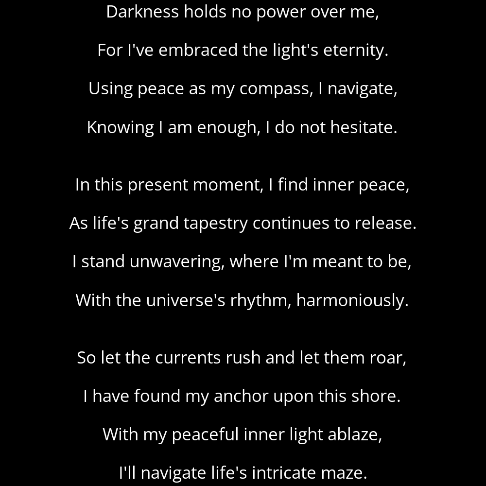 A poem titled Eternal Light that reads: Darkness holds no power over me, For I've embraced the light's eternity. Using peace as my compass, I navigate, Knowing I am enough, I do not hesitate. In this present moment, I find inner peace, As life's grand tapestry continues to release. I stand unwavering, where I'm meant to be, With the universe's rhythm, harmoniously. So let the currents rush and let them roar, I have found my anchor upon this shore. With my peaceful inner light ablaze, I'll navigate life's intricate maze.