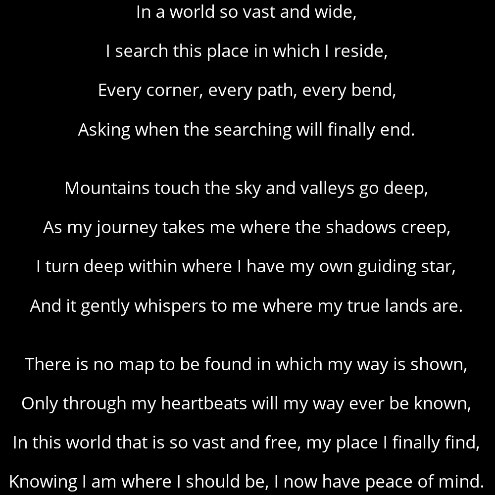 A poem titled Mountains that reads: In a world so vast and wide, I search this place in which I reside, Every corner, every path, every bend, Asking when the searching will finally end. Mountains touch the sky and valleys go deep, As my journey takes me where the shadows creep, I turn deep within where I have my own guiding star, And it gently whispers to me where my true lands are. There is no map to be found in which my way is shown, Only through my heartbeats will my way ever be known, In this world that is so vast and free, my place I finally find, Knowing I am where I should be, I now have peace of mind.