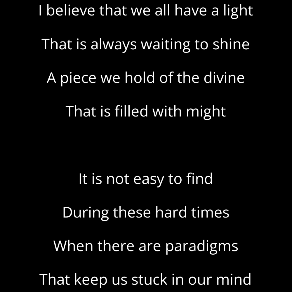 A shape poem titled Radiance that reads: I believe that we all have a light That is always waiting to shine A piece we hold of the divine That is filled with might It is not easy to find During these hard times When there are paradigms That keep us stuck in our mind