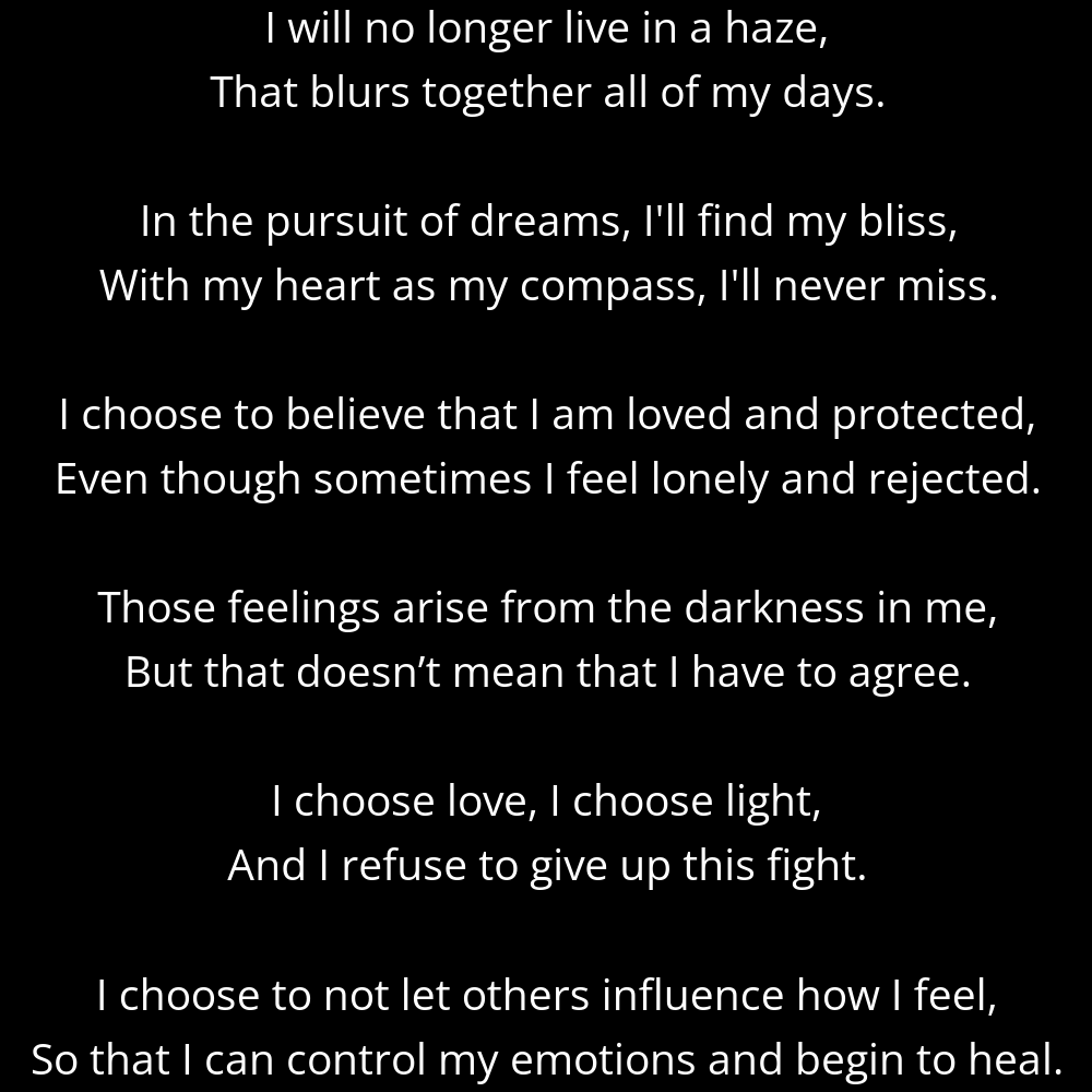 A shape poem titled Intention's Guiding Light that reads: I will no longer live in a haze, That blurs together all of my days. In the pursuit of dreams, I'll find my bliss, With my heart as my compass, I'll never miss. I choose to believe that I am loved and protected, Even though sometimes I feel lonely and rejected. Those feelings arise from the darkness in me, But that doesn’t mean that I have to agree. I choose love, I choose light, And I refuse to give up this fight. I choose to not let others influence how I feel, So that I can control my emotions and begin to heal.