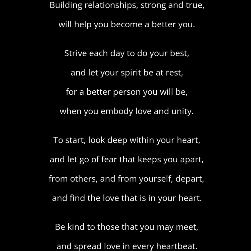 A shape poem titled Unity that reads: Building relationships, strong and true, will help you become a better you. Strive each day to do your best, and let your spirit be at rest, for a better person you will be, when you embody love and unity. To start, look deep within your heart, and let go of fear that keeps you apart, from others, and from yourself, depart, and find the love that is in your heart. Be kind to those that you may meet, and spread love in every heartbeat.