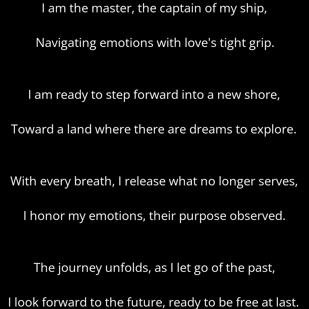 A part of the poem titled Embryonic Diapause from Metamorphosis: Unveiling My Inner Light by Ana Castillo Jimenez that reads: I am the master, the captain of my ship, Navigating emotions with love's tight grip. I am ready to step forward into a new shore, Toward a land where there are dreams to explore. With every breath, I release what no longer serves, I honor my emotions, their purpose observed. The journey unfolds, as I let go of the past, I look forward to the future, ready to be free at last.